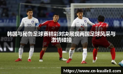 韩国与秘鲁足球赛精彩对决展现两国足球风采与激情碰撞
